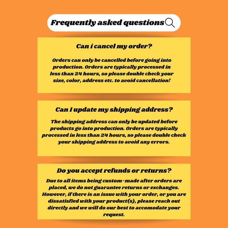 May include: Frequently asked questions about cancelling orders, updating shipping addresses, and refunds or returns. Orders can only be cancelled before going into production. Shipping addresses can only be updated before products go into production. Due to all items being custom-made, returns or exchanges are not guaranteed.