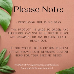May include: Text on a peach background with green leaves on either side. The text reads: "Please Note: Processing time is 3-5 days. This product is made to order, and therefore can not be returned. If you are unhappy for any reason, please reach out. If you would like a custom request, let me know! I love designing custom items for your specific needs. Thank you for supporting my small business. I'm so grateful for your business."