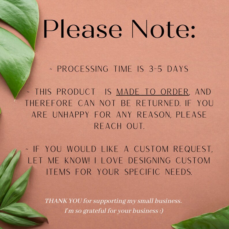 May include: Text on a peach background with green leaves on either side. The text reads: "Please Note: Processing time is 3-5 days. This product is made to order, and therefore can not be returned. If you are unhappy for any reason, please reach out. If you would like a custom request, let me know! I love designing custom items for your specific needs. Thank you for supporting my small business. I'm so grateful for your business."