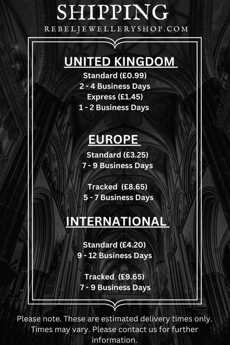 May include: A black and white image with text that shows shipping rates and delivery times for the United Kingdom, Europe, and International. The text reads: 'Shipping', 'Rebeljewelleryshop.com', 'United Kingdom', 'Standard (£0.99)', '2-4 Business Days', 'Express (£1.45)', '1-2 Business Days', 'Europe', 'Standard (£3.25)', '7-9 Business Days', 'Tracked (£8.65)', '5-7 Business Days', 'International', 'Standard (£4.20)', '9-12 Business Days', 'Tracked (£9.65)', '7-9 Business Days', 'Please note. These are estimated delivery times only. Times may vary. Please contact us for further information.'