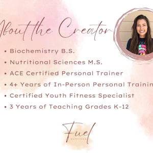 May include: A pink and white watercolor background with the text "About the Creator" in brown text. A headshot of a woman with long brown hair is in a circle in the upper right corner. The text below the title includes the woman's credentials: Biochemistry B.S., Nutritional Sciences M.S., ACE Certified Personal Trainer, 4+ Years of In-Person Personal Training, Certified Youth Fitness Specialist, and 3 Years of Teaching Grades K-12. The text "Fuel Nutrition" is at the bottom of the image.
