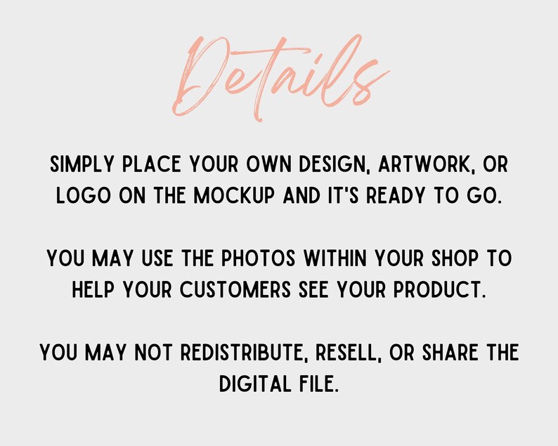May include: Text on a white background that reads "Details" in a pink script font. The text below reads "SIMPLY PLACE YOUR OWN DESIGN, ARTWORK, OR LOGO ON THE MOCKUP AND IT'S READY TO GO. YOU MAY USE THE PHOTOS WITHIN YOUR SHOP TO HELP YOUR CUSTOMERS SEE YOUR PRODUCT. YOU MAY NOT REDISTRIBUTE, RESELL, OR SHARE THE DIGITAL FILE."