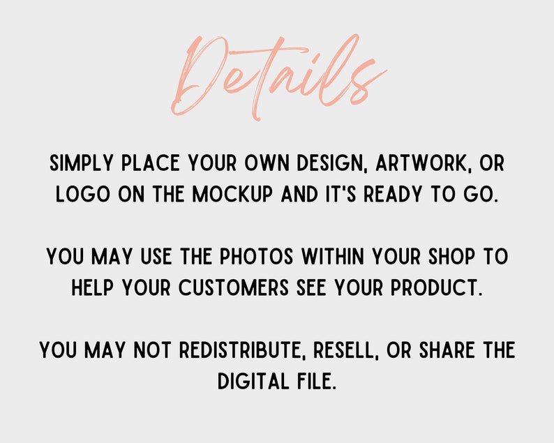 Op de afbeelding: Tekst overlay op een witte achtergrond met het woord "Details" in roze schrift. De tekst luidt: "Plaats gewoon uw eigen ontwerp, artwork of logo op de mockup en het is klaar om te gaan. U kunt de foto's in uw winkel gebruiken om uw klanten te helpen uw product te zien. U mag de digitale bestand niet herdistribueren, doorverkopen of delen."