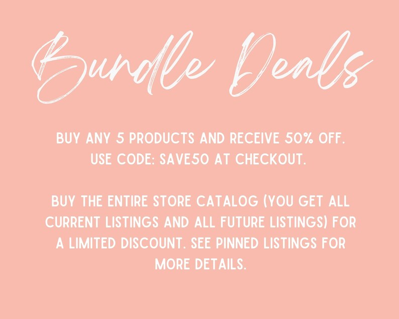 May include: Pink background with white text that reads "Bundle Deals".  Buy any 5 products and receive 50% off. Use code: SAVE50 at checkout. Buy the entire store catalog (you get all current listings and all future listings) for a limited discount. See pinned listings for more details.