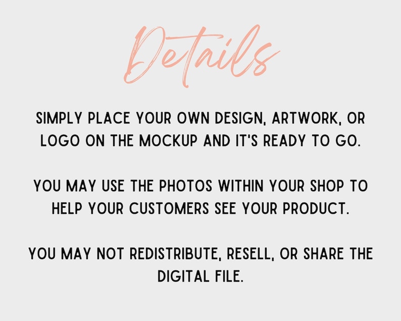 May include: Text on a white background that reads: "Details"  "SIMPLY PLACE YOUR OWN DESIGN, ARTWORK, OR LOGO ON THE MOCKUP AND IT'S READY TO GO." "YOU MAY USE THE PHOTOS WITHIN YOUR SHOP TO HELP YOUR CUSTOMERS SEE YOUR PRODUCT." "YOU MAY NOT REDISTRIBUTE, RESELL, OR SHARE THE DIGITAL FILE."
