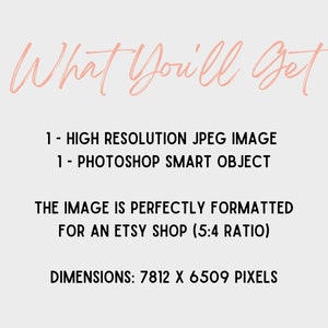 May include: Text that reads "What You'll Get" in a pink cursive font. Below the text, it lists "1 - HIGH RESOLUTION JPEG IMAGE" and "1 - PHOTOSHOP SMART OBJECT". The text continues with "THE IMAGE IS PERFECTLY FORMATTED FOR AN ETSY SHOP (5:4 RATIO)" and ends with "DIMENSIONS: 7812 X 6509 PIXELS".