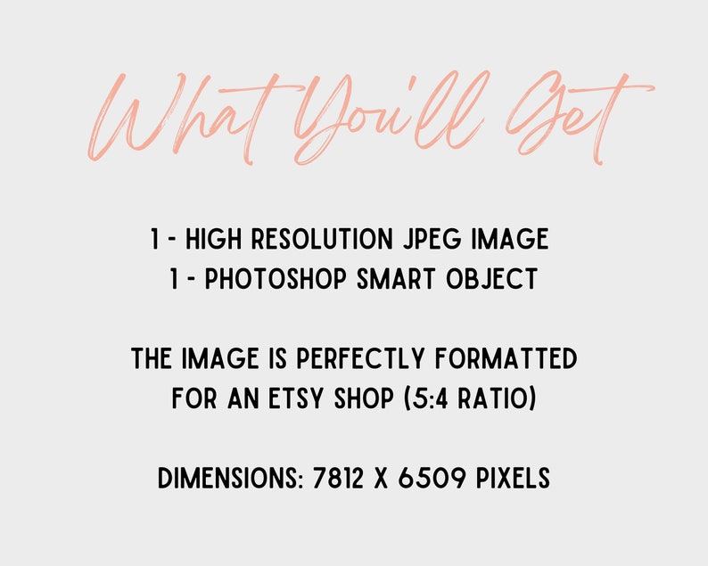 May include: Text that reads "What You'll Get" in a pink cursive font. Below the text, it lists "1 - HIGH RESOLUTION JPEG IMAGE" and "1 - PHOTOSHOP SMART OBJECT". The text continues with "THE IMAGE IS PERFECTLY FORMATTED FOR AN ETSY SHOP (5:4 RATIO)" and ends with "DIMENSIONS: 7812 X 6509 PIXELS".