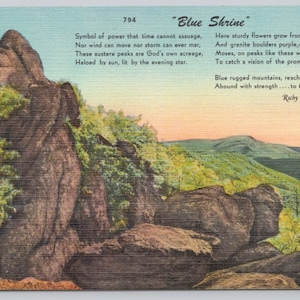 May include: A vintage postcard featuring a scenic view of a mountain range with a poem about the "Blue Shrine" written on the right side. The poem reads: "Symbol of power that time cannot assuage, Nor wind can move nor storm can ever mar, These austere peaks are God's own acreage, Haloed by sun, lit by the evening star. Here sturdy flowers grow from creviced stone And granite boulders purple,-violet spanned, Moses, on peaks like these walked not alone To catch a vision of the promised land. Blue rugged mountains, reaching to the skies. Abound with strength.... to these I lift my eyes. Ruby Altizer Roberts"