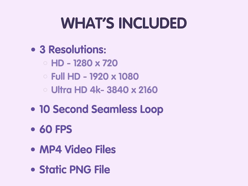 May include: A list of features included with a video file. The features include three resolutions: HD (1280 x 720), Full HD (1920 x 1080), and Ultra HD 4k (3840 x 2160), a 10-second seamless loop, 60 FPS, MP4 video files, and a static PNG file.