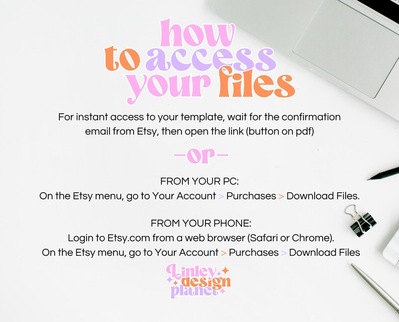 May include: A white background with text that reads "how to access your files". The text is in a pink, orange, and purple font. Below the text is a description of how to access files from Etsy.com on a computer or phone. The text reads "For instant access to your template, wait for the confirmation email from Etsy, then open the link (button on pdf) -or- FROM YOUR PC: On the Etsy menu, go to Your Account > Purchases > Download Files. FROM YOUR PHONE: Login to Etsy.com from a web browser (Safari or Chrome). On the Etsy menu, go to Your Account > Purchases > Download Files". The text is in black font. The image also includes a laptop computer, a pencil, and a paperclip.
