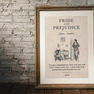 May include: A framed print of the book cover for Pride and Prejudice by Jane Austen. The cover features a black and white illustration of two people in a room. The text on the print reads "Pride and Prejudice" and "Jane Austen". The quote "You have bewitched me, body and soul, and I love, I love. I love you. I never wish to be parted from you from this day on." is printed below the illustration. The year 1813 is printed at the bottom of the print.