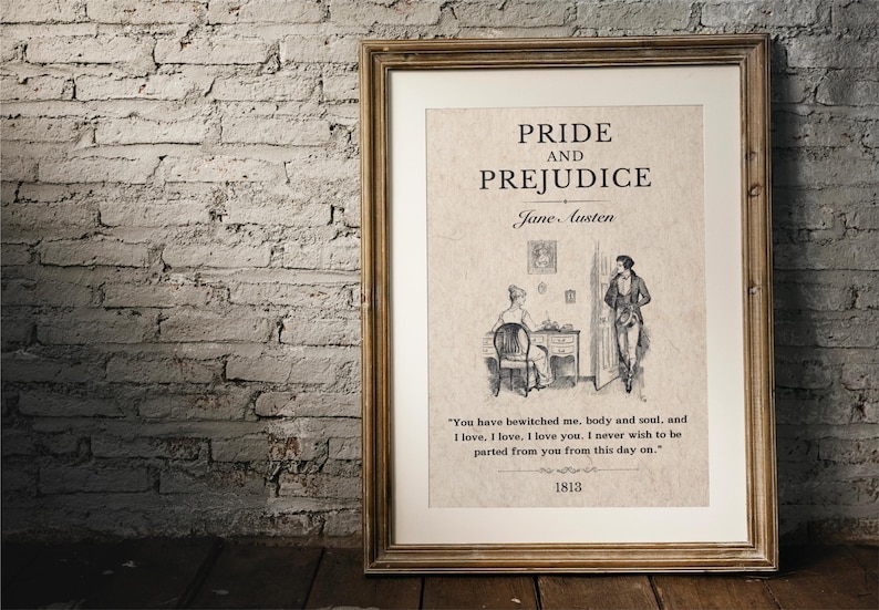 May include: A framed print of the book cover for Pride and Prejudice by Jane Austen. The cover features a black and white illustration of two people in a room. The text on the print reads "Pride and Prejudice" and "Jane Austen". The quote "You have bewitched me, body and soul, and I love, I love. I love you. I never wish to be parted from you from this day on." is printed below the illustration. The year 1813 is printed at the bottom of the print.