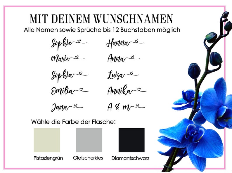 May include: A white card with pink borders and black text. The text reads "MIT DEINEM WUNSCHNAMEN" and "Alle Namen sowie Spr&uuml;che bis 12 Buchstaben m&ouml;glich".  There are several names listed in black cursive writing, including "Sophie", "Hanna", "Marie", "Anna", "Sophia", "Luisa", "Emilia", "Amika", "Jana", and "A & m".  The card also includes a section titled "W&auml;hle die Farbe der Flasche:" with three color swatches: pistachio green, glacier blue, and diamond black.  A blue orchid is pictured on the right side of the card.