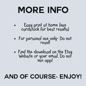 May include: A light gray informational graphic with black text that reads: MORE INFO, Easy print at home (use cardstock for best results), For personal use only- Do not resell, Find the download on the Etsy Website or your email. Do not use app!, AND OF COURSE- ENJOY!