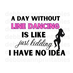 May include: A black and white graphic design with the text "A day without line dancing is like just kidding I have no idea". The text "line dancing" is in pink. A silhouette of a woman wearing a cowboy hat and boots is on the right side of the graphic.