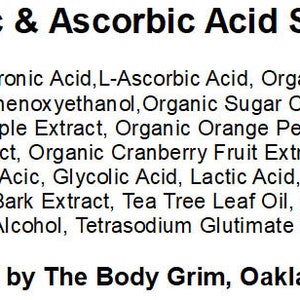 May include: A product label for Hyaluronic & Ascorbic Acid Skin Serum, listing the ingredients: Hyaluronic Acid, L-Ascorbic Acid, Organic Aloe Leaf Juice, Glycerin, Phenoxyethanol, Organic Sugar Cane Extract, Organic Sugar Maple Extract, Organic Orange Peel Extract, Organic Lemon Peel Extract, Organic Cranberry Fruit Extract, Ascorbic Acid, Malic Acid, Tartaric Acid, Glycolic Acid, Lactic Acid, Citric Acid, Organic White Willow Bark Extract, Tea Tree Leaf Oil, Polysorbate 20, Organic Alcohol, Tetrasodium Glutimate Diacetate. The label also states that the product is manufactured by The Body Grim, Oakland, California.