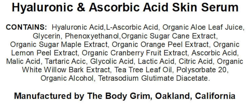 May include: A product label for Hyaluronic & Ascorbic Acid Skin Serum, listing the ingredients: Hyaluronic Acid, L-Ascorbic Acid, Organic Aloe Leaf Juice, Glycerin, Phenoxyethanol, Organic Sugar Cane Extract, Organic Sugar Maple Extract, Organic Orange Peel Extract, Organic Lemon Peel Extract, Organic Cranberry Fruit Extract, Ascorbic Acid, Malic Acid, Tartaric Acid, Glycolic Acid, Lactic Acid, Citric Acid, Organic White Willow Bark Extract, Tea Tree Leaf Oil, Polysorbate 20, Organic Alcohol, Tetrasodium Glutimate Diacetate. The label also states that the product is manufactured by The Body Grim, Oakland, California.