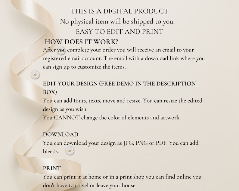 May include: Text on a white background with a ribbon border. The text reads "This is a digital product. No physical item will be shipped to you. Easy to edit and print. How does it work? After you complete your order you will receive an email to your registered email account. The email with a download link where you can sign up to customize the items. Edit your design (free demo in the description box). You can add fonts, texts, move and resize. You can resize the edited design as you wish. You CANNOT change the color of elements and artwork. Download. You can download your design as JPG, PNG or PDF. You can add bleeds. Print. You can print it at home or in a print shop you can find online you don't have to travel or leave your house."