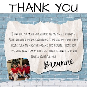 teal brick wall with a piece of paper on it saying Thank you so much for supporting my small business! Your purchase means everything to me and my family and helps turn my creative dreams into reality. I hope you love your new item as much as I loved making it for you. Have a beautiful day! Breanne. Includes a picture of my family with our dog. Says Thank you at the top like a heading.