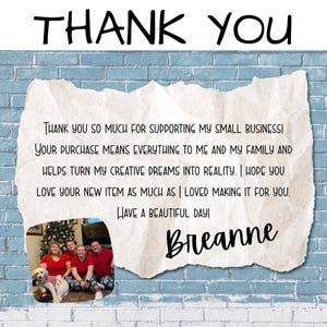 teal brick wall with a piece of paper on it saying Thank you so much for supporting my small business! Your purchase means everything to me and my family and helps turn my creative dreams into reality. I hope you love your new item as much as I loved making it for you. Have a beautiful day! Breanne. Includes a picture of my family with our dog. Says Thank you at the top like a heading.
