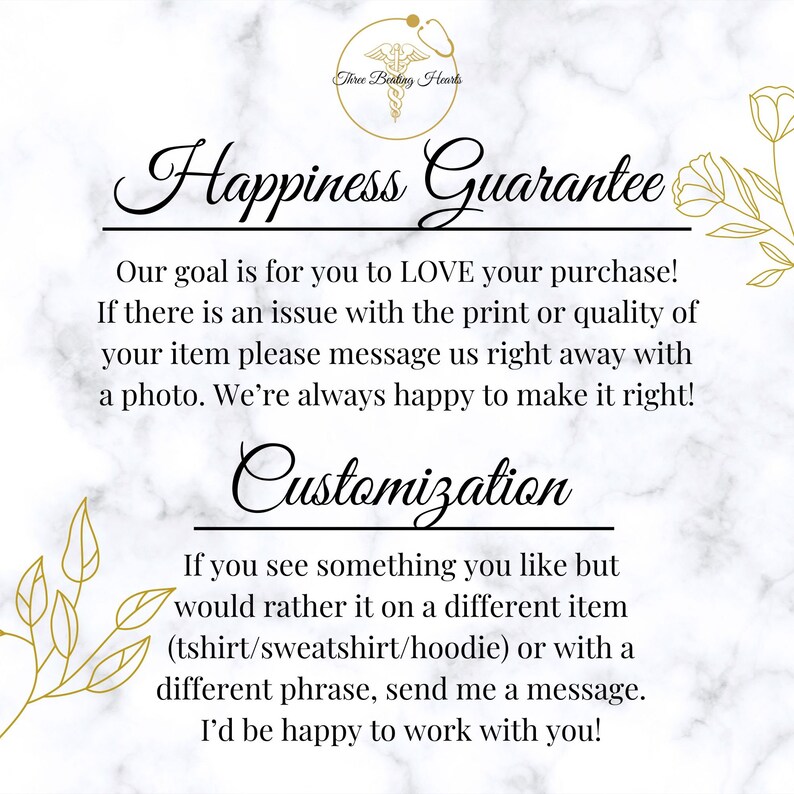 May include: A white marble background with a gold graphic of a heart with wings and the text "Three Beating Hearts". The text "Happiness Guarantee" is written in a decorative font. The text below reads "Our goal is for you to LOVE your purchase! If there is an issue with the print or quality of your item please message us right away with a photo. We're always happy to make it right! Customization If you see something you like but would rather it on a different item (tshirt/sweatshirt/hoodie) or with a different phrase, send me a message. I'd be happy to work with you!"