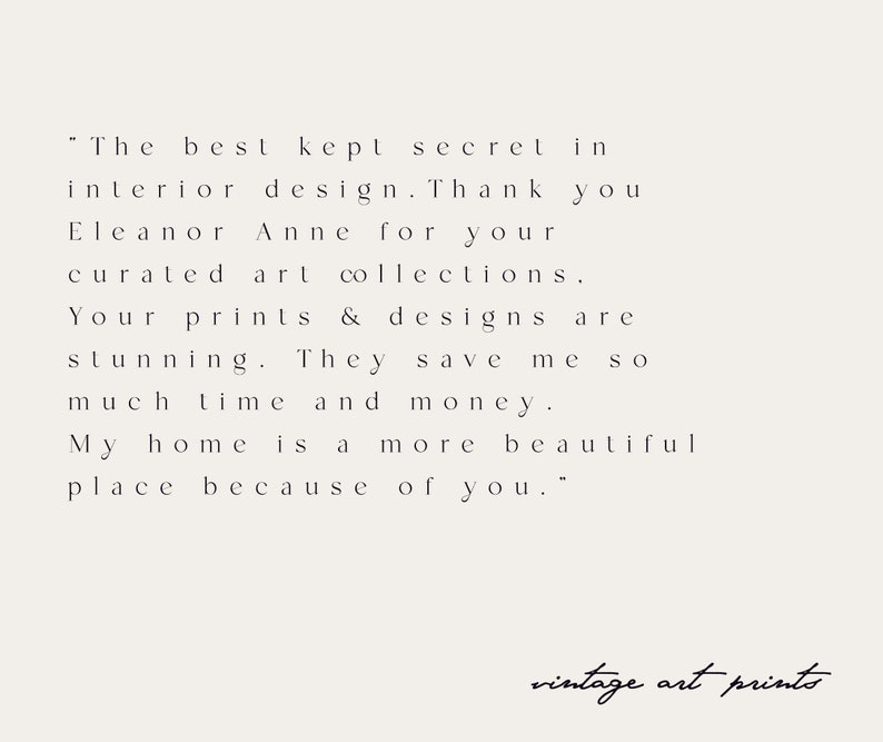 May include: A black and white text quote about interior design. The quote reads, "The best kept secret in interior design. Thank you Eleanor Anne for your curated art collections. Your prints & designs are stunning. They save me SO much time and money. My home is a more beautiful place because of you." The text is on a white background. The words "vintage art prints" are written in cursive at the bottom of the image.