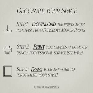 May include: A beige background with black text outlining the steps to decorate your space with prints. The steps are: 1. Download the prints after purchase from Foxglove Manor Prints. 2. Print your images at home or using a professional service (see FAQ). 3. Frame your artwork to personalize your space! The text Foxglove Manor Prints is at the bottom of the image.