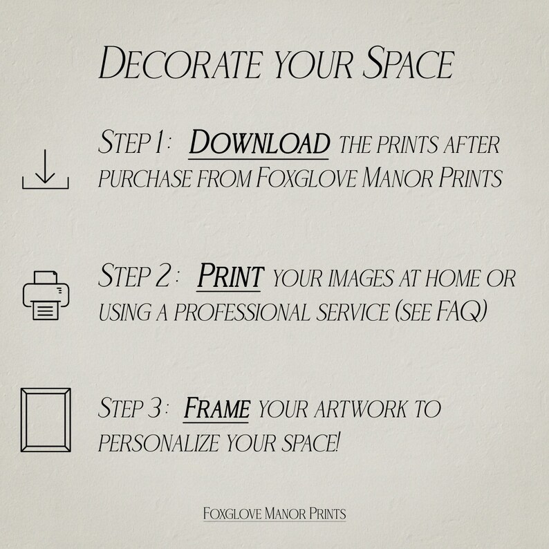 May include: A beige background with black text outlining the steps to decorate your space with prints. The steps are: 1. Download the prints after purchase from Foxglove Manor Prints. 2. Print your images at home or using a professional service (see FAQ). 3. Frame your artwork to personalize your space! The text Foxglove Manor Prints is at the bottom of the image.