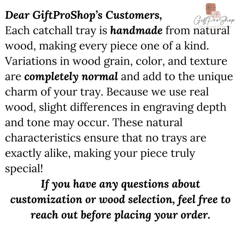 May include: Text overlay on a white background reads "Dear GiftProShop's Customers, Each catchall tray is handmade from natural wood, making every piece one of a kind. Variations in wood grain, color, and texture are completely normal and add to the unique charm of your tray. Because we use real wood, slight differences in engraving depth and tone may occur. These natural characteristics ensure that no trays are exactly alike, making your piece truly special! If you have any questions about customization or wood selection, feel free to reach out before placing your order."