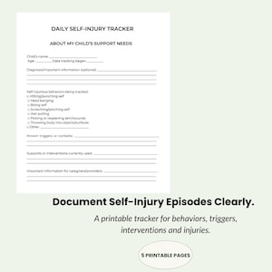 May include: A white printable document titled Daily Self-Injury Tracker and About My Child's Support Needs. It includes blank lines for child information, a checklist for self-injurious behaviors, and sections for triggers, interventions, and notes.
