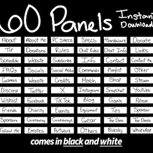 Peut inclure: Un graphique noir et blanc avec le texte "100 Panels Téléchargement instantané !" et une grille de 6 rangées et 8 colonnes de cases blanches avec du texte dans chaque case. Le texte dans les cases comprend "About", "About Me", "PC Specs", "Specs", "Hardware", "Donate", "Tip", "Donations", "Rules", "Chat Rules", "Chat Info", "Links", "Schedule", "Website", "Subscribe", "Info", "Contact", "Contact Me", "FAQS", "Socials", "Social Media", "Commands", "Playlist", "Other", "Games", "Website", "Credits", "Merch", "Shop", "Steam", "Discord", "Twitter", "X", "Instagram", "Snapchat", "Youtube", "Wishlist", "Facebook", "Tik Tok", "Blog", "Goals", "Patreon", "Friends", "Charity", "Events", "Equipment", "Tips", "Sponsor", "Sponsors", "Giveaway", "Giveaways", "Gear", "Top Dono", "Top Dono's", "Follow Me", "Emotes", "Artwork", "Others", "Bluesky", "WhatsApp". Le texte en bas du graphique dit "comes in black and white".