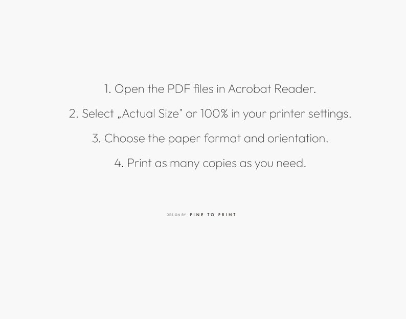 May include: Instructions on how to print PDF files using Adobe Acrobat Reader. The steps include opening the PDF files, selecting "Actual Size" or 100% in the printer settings, choosing the paper format and orientation, and printing as many copies as needed. The text "DESIGN BY FINE TO PRINT" is at the bottom of the page.