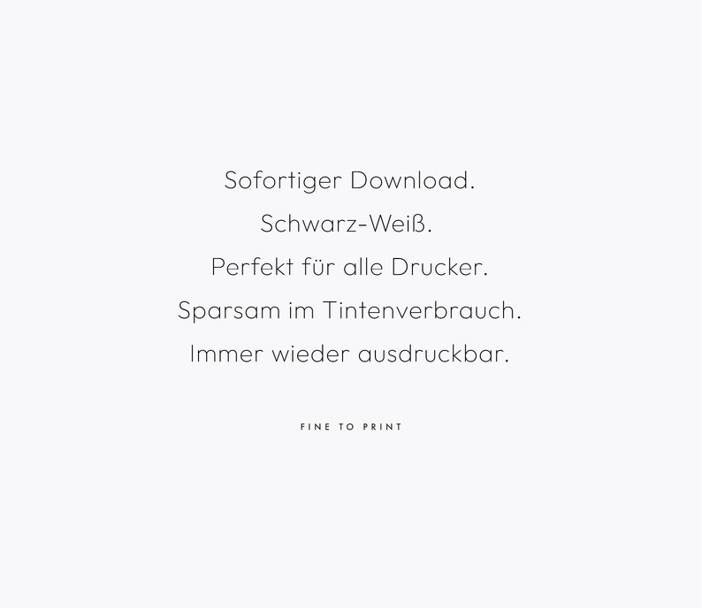 May include: Text on a white background that reads: "Sofortiger Download. Schwarz-Wei&szlig;. Perfekt f&uuml;r alle Drucker. Sparsam im Tintenverbrauch. Immer wieder ausdruckbar. FINE TO PRINT"
