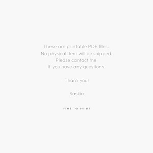 May include: Text on a white background that reads: These are printable PDF files. No physical item will be shipped. Please contact me if you have any questions. Thank you! Saskia FINE TO PRINT