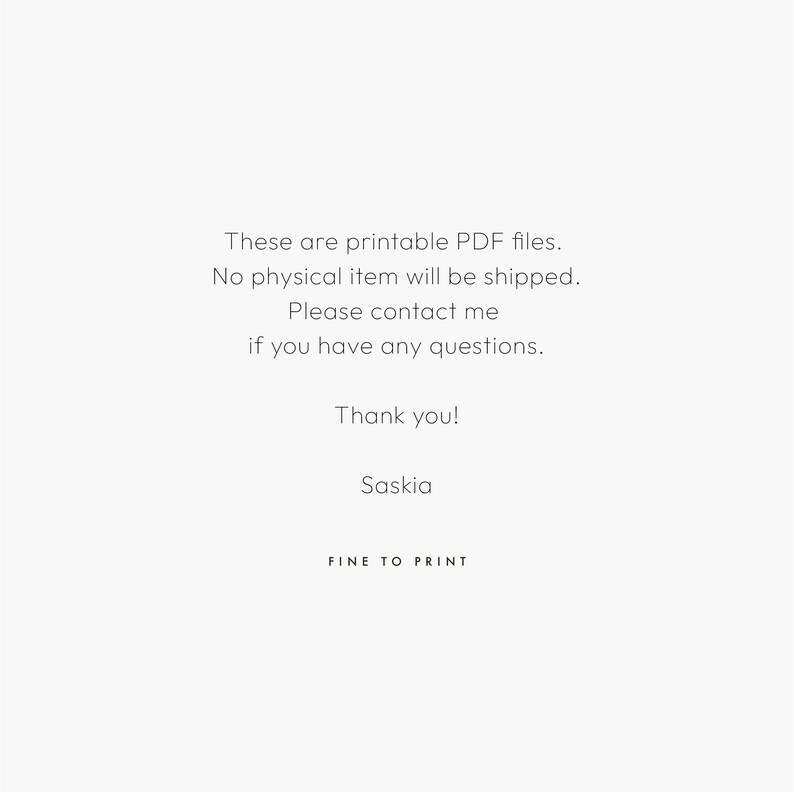 May include: Text on a white background that reads: These are printable PDF files. No physical item will be shipped. Please contact me if you have any questions. Thank you! Saskia FINE TO PRINT