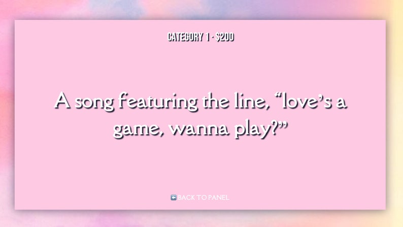May include: A pink game show clue card with the text "CATEGORY 1 - $200" at the top and the text "A song featuring the line, "love's a game, wanna play?" at the bottom. The card has a white border and a white "BACK TO PANEL" button at the bottom.