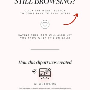 May include: A pink and white graphic with the text "Still Browsing?" and "Click the heart button to come back to this later!" with a red arrow pointing upwards. The graphic also includes the text "Saving this item will also let you know when it's on sale!" and "How this clipart was created" with a checkmark and a pencil icon. The text "AI Artwork" is also included with the text "This has been created using our own custom crafted prompts in Midjourney, a generative AI program." The graphic ends with the text "Instant Download | 300 DPI PNG".