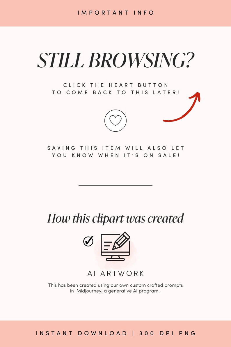 May include: A pink and white graphic with the text "Still Browsing?" and "Click the heart button to come back to this later!" with a red arrow pointing upwards. The graphic also includes the text "Saving this item will also let you know when it's on sale!" and "How this clipart was created" with a checkmark and a pencil icon. The text "AI Artwork" is also included with the text "This has been created using our own custom crafted prompts in Midjourney, a generative AI program." The graphic ends with the text "Instant Download | 300 DPI PNG".