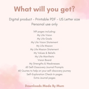 K&ouml;nnte beinhalten: Ein rosa-wei&szlig;es digitales druckbares PDF-Journal mit dem Text "What will you get?" und "149 pages including: My Life Vision, My Life Goals, My Life Vision Statement, My Life Mission, My Life Mission Statement, My Values & Beliefs, My Life Manifesto, Vision Board, My Strengths & Weaknesses, 60 Self-Discovery Journal Prompts, 60 Quotes to help on your self-discovery journey, Self-Exploration Check-In pages, Extra Journal pages". Der Text "Downloads Made By Mum" befindet sich am unteren Rand der Seite.