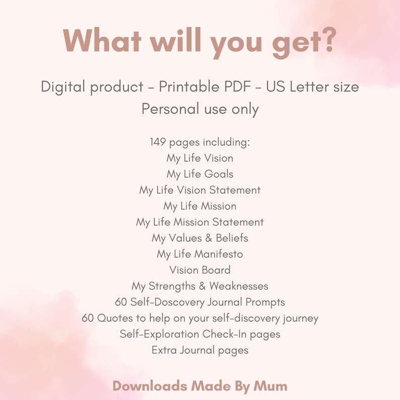 K&ouml;nnte beinhalten: Ein rosa-wei&szlig;es digitales druckbares PDF-Journal mit dem Text "What will you get?" und "149 pages including: My Life Vision, My Life Goals, My Life Vision Statement, My Life Mission, My Life Mission Statement, My Values & Beliefs, My Life Manifesto, Vision Board, My Strengths & Weaknesses, 60 Self-Discovery Journal Prompts, 60 Quotes to help on your self-discovery journey, Self-Exploration Check-In pages, Extra Journal pages". Der Text "Downloads Made By Mum" befindet sich am unteren Rand der Seite.