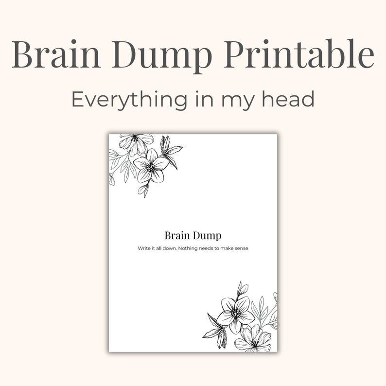 May include: A white printable sheet with the text "Brain Dump Printable" and "Everything in my head". The sheet has floral corner designs and the text "Brain Dump" with the instruction "Write it all down. Nothing needs to make sense."