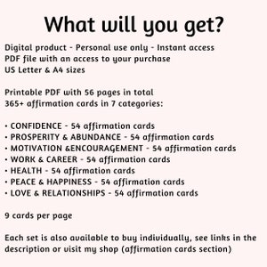 Puede incluir: PDF imprimible con 56 p&aacute;ginas de tarjetas de afirmaci&oacute;n. Las tarjetas est&aacute;n divididas en 7 categor&iacute;as: Confianza, Prosperidad y abundancia, Motivaci&oacute;n y aliento, Trabajo y carrera, Salud, Paz y felicidad, y Amor y relaciones. Cada categor&iacute;a tiene 54 tarjetas, para un total de m&aacute;s de 365 tarjetas. Hay 9 tarjetas por p&aacute;gina.