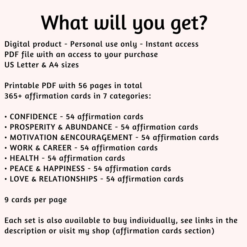 Puede incluir: PDF imprimible con 56 p&aacute;ginas de tarjetas de afirmaci&oacute;n. Las tarjetas est&aacute;n divididas en 7 categor&iacute;as: Confianza, Prosperidad y abundancia, Motivaci&oacute;n y aliento, Trabajo y carrera, Salud, Paz y felicidad, y Amor y relaciones. Cada categor&iacute;a tiene 54 tarjetas, para un total de m&aacute;s de 365 tarjetas. Hay 9 tarjetas por p&aacute;gina.