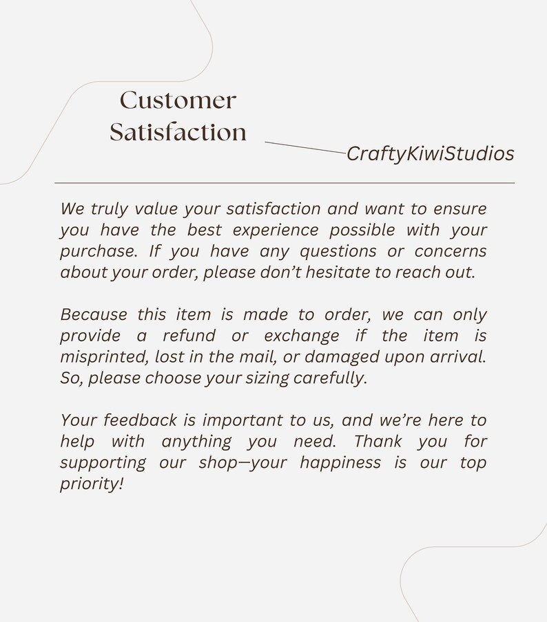 May include: Text on a white background that reads "Customer Satisfaction" and "CraftyKiwiStudios". The text below explains the shop's customer satisfaction policy, which includes a refund or exchange if the item is misprinted, lost in the mail, or damaged upon arrival. The text also states that the shop values customer feedback and is here to help with anything the customer needs.