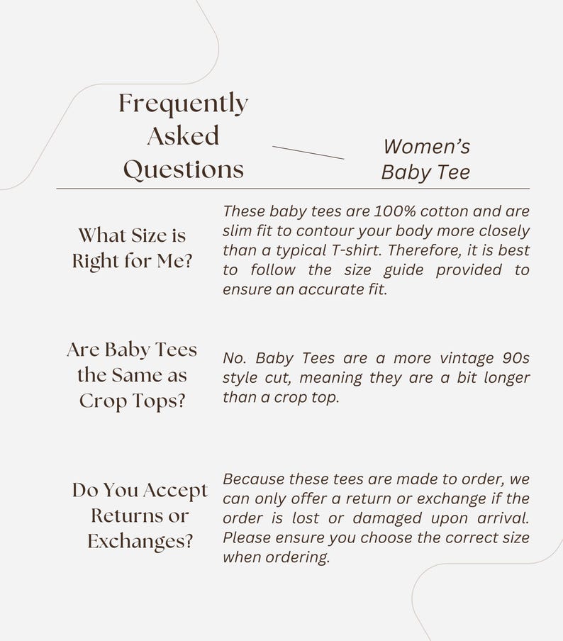 May include: Frequently Asked Questions about Women's Baby Tees.  These tees are 100% cotton and slim fitting.  They are a vintage 90s style cut, meaning they are a bit longer than a crop top.  Returns and exchanges are only accepted if the order is lost or damaged upon arrival.