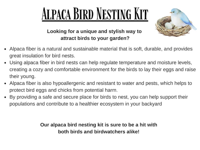 May include: Alpaca fiber bird nesting kit with a blue bird in a nest with eggs. The text reads "Alpaca Bird Nesting Kit" and "Looking for a unique and stylish way to attract birds to your garden?"  Alpaca fiber is a natural and sustainable material that is soft, durable, and provides great insulation for bird nests. Using alpaca fiber in bird nests can help regulate temperature and moisture levels, creating a cozy and comfortable environment for the birds to lay their eggs and raise their young. Alpaca fiber is also hypoallergenic and resistant to water and pests, which helps to protect bird eggs and chicks from potential harm. By providing a safe and secure place for birds to nest, you can help support their populations and contribute to a healthier ecosystem in your backyard. Our alpaca bird nesting kit is sure to be a hit with both birds and birdwatchers alike!