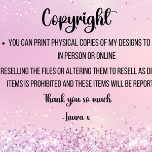 May include: Pink background with white glitter. Text reads: "Copyright"  "You can print physical copies of my designs to sell in person or online."  "Reselling the files or altering them to resell as digital items is prohibited and these items will be reported."  "Thank you so much -Laura x"