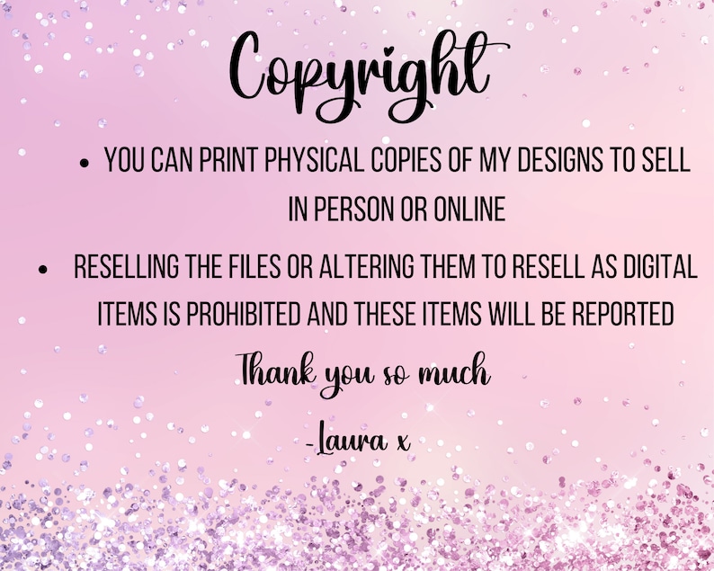 May include: Pink background with white glitter. Text reads: "Copyright"  "You can print physical copies of my designs to sell in person or online."  "Reselling the files or altering them to resell as digital items is prohibited and these items will be reported."  "Thank you so much -Laura x"