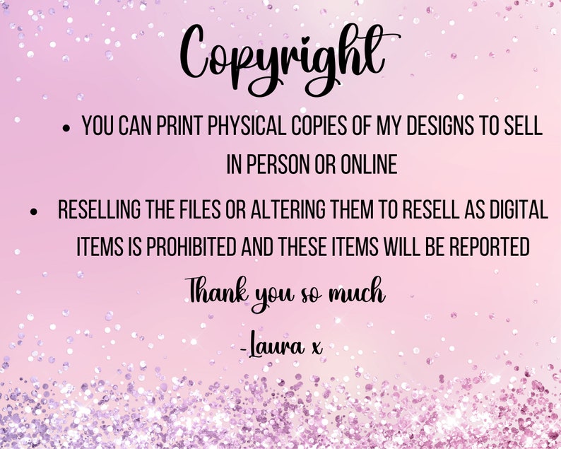 May include: A pink background with glitter and the word "Copyright" in a cursive font. Text below states you can print physical copies of designs to sell, but reselling digital files is prohibited. The text ends with "Thank you so much - Laura x."