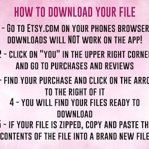 May include: Pink background with white text outlining how to download a file from Etsy.com. The text says: "HOW TO DOWNLOAD YOUR FILE 1- GO TO ETSY.COM ON YOUR PHONES BROWSER - DOWNLOADS WILL NOT WORK ON THE APP! 2- CLICK ON "YOU" IN THE UPPER RIGHT CORNER AND GO TO PURCHASES AND REVIEWS 3- FIND YOUR PURCHASE AND CLICK ON THE ARROW TO THE RIGHT OF IT 4- YOU WILL FIND YOUR FILES READY TO DOWNLOAD 5- IF YOUR FILE IS ZIPPED, COPY AND PASTE THE CONTENTS OF THE FILE INTO A BRAND NEW FILE"